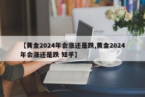 【黄金2024年会涨还是跌,黄金2024年会涨还是跌 知乎】