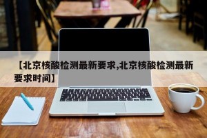 【北京核酸检测最新要求,北京核酸检测最新要求时间】