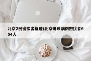 北京2例密接者轨迹/北京确诊病例密接者654人