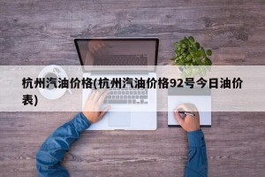 杭州汽油价格(杭州汽油价格92号今日油价表)