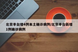 北京丰台增4例本土确诊病例/北京丰台新增1例确诊病例