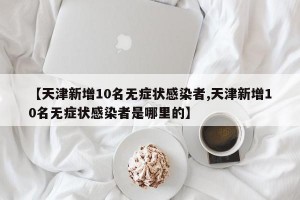 【天津新增10名无症状感染者,天津新增10名无症状感染者是哪里的】