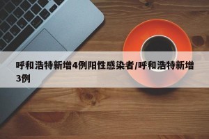 呼和浩特新增4例阳性感染者/呼和浩特新增3例