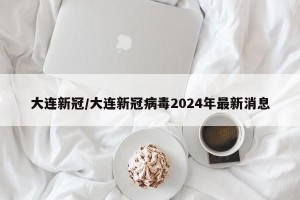 大连新冠/大连新冠病毒2024年最新消息