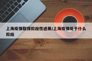 上海疫情取得阶段性进展/上海疫情处于什么阶段