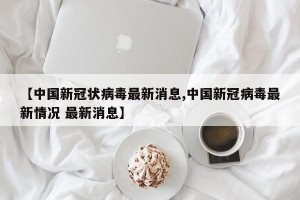 【中国新冠状病毒最新消息,中国新冠病毒最新情况 最新消息】