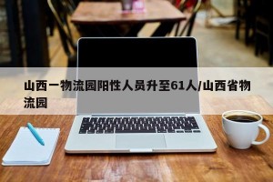 山西一物流园阳性人员升至61人/山西省物流园