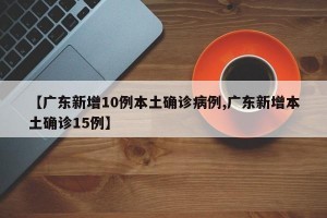【广东新增10例本土确诊病例,广东新增本土确诊15例】