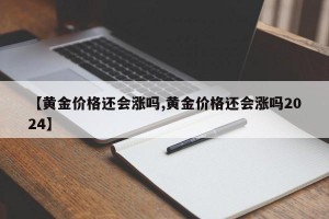 【黄金价格还会涨吗,黄金价格还会涨吗2024】