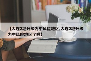 【大连2地升级为中风险地区,大连2地升级为中风险地区了吗】
