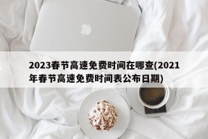 2023春节高速免费时间在哪查(2021年春节高速免费时间表公布日期)