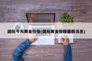 国际今天黄金价格(国际黄金价格最新消息)
