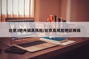 北京3地升级高风险/北京高风险地区降级