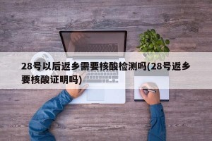 28号以后返乡需要核酸检测吗(28号返乡要核酸证明吗)