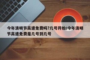 今年清明节高速免费吗?几号开始/今年清明节高速免费是几号到几号