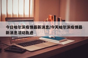 今日哈尔滨疫情最新消息/今天哈尔滨疫情最新消息活动轨迹