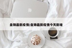 盘锦最新疫情/盘锦最新疫情今天新增