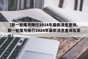 【新一轮尾号限行2024年最新消息查询,新一轮尾号限行2024年最新消息查询石家庄】