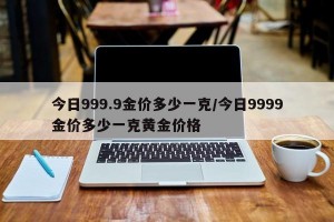 今日999.9金价多少一克/今日9999金价多少一克黄金价格