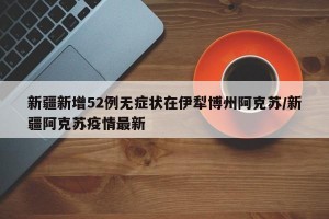 新疆新增52例无症状在伊犁博州阿克苏/新疆阿克苏疫情最新