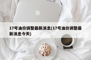17号油价调整最新消息(17号油价调整最新消息今天)