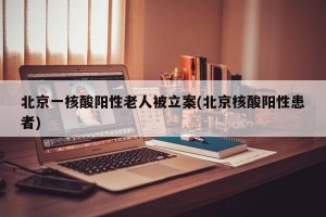 北京一核酸阳性老人被立案(北京核酸阳性患者)