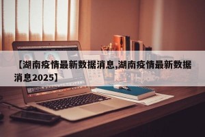【湖南疫情最新数据消息,湖南疫情最新数据消息2025】