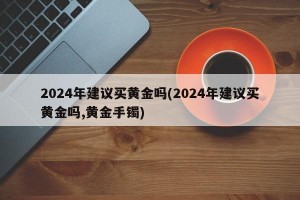 2024年建议买黄金吗(2024年建议买黄金吗,黄金手镯)
