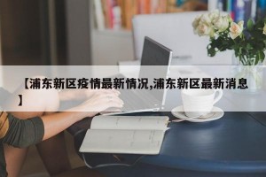 【浦东新区疫情最新情况,浦东新区最新消息】