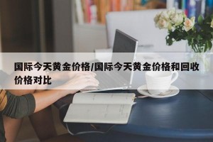 国际今天黄金价格/国际今天黄金价格和回收价格对比