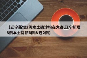 【辽宁新增2例本土确诊均在大连,辽宁新增8例本土沈阳6例大连2例】
