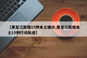 【黑龙江新增15例本土确诊,黑龙江新增本土15例行动轨迹】