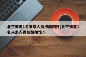 北京海淀1名来京人员核酸阳性(北京海淀1名来京人员核酸阳性7)
