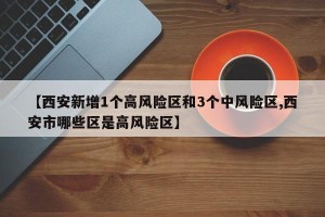 【西安新增1个高风险区和3个中风险区,西安市哪些区是高风险区】