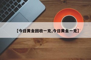 【今日黄金回收一克,今日黄金一克】