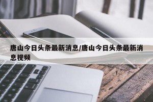 唐山今日头条最新消息/唐山今日头条最新消息视频