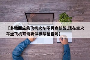 【多地回应乘飞机火车不再查核酸,现在坐火车坐飞机可需要做核酸检查吗】
