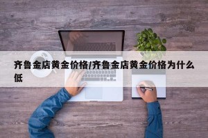 齐鲁金店黄金价格/齐鲁金店黄金价格为什么低