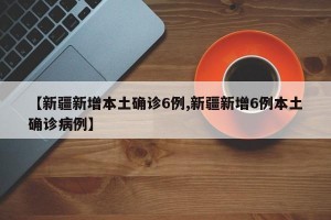 【新疆新增本土确诊6例,新疆新增6例本土确诊病例】
