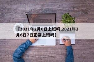 【2021年2月6日上班吗,2021年2月6日7日正常上班吗】