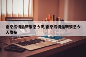 南京疫情最新消息今天/南京疫情最新消息今天发布