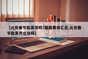 【元旦春节能离京吗?最新要求汇总,元旦春节能离开北京吗】
