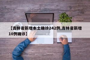 【吉林省新增本土确诊242例,吉林省新增10例确诊】