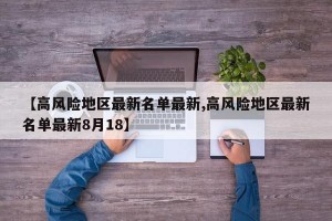 【高风险地区最新名单最新,高风险地区最新名单最新8月18】