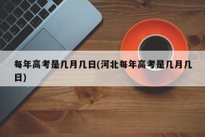 每年高考是几月几日(河北每年高考是几月几日)