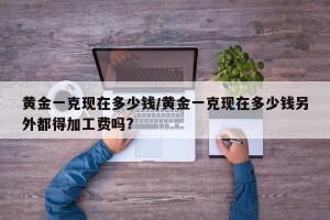 黄金一克现在多少钱/黄金一克现在多少钱另外都得加工费吗?