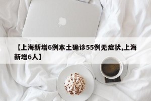 【上海新增6例本土确诊55例无症状,上海新增6人】