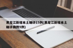黑龙江新增本土确诊15例(黑龙江新增本土确诊病例5例)