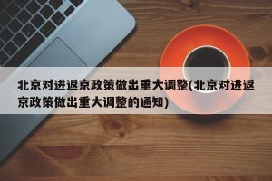 北京对进返京政策做出重大调整(北京对进返京政策做出重大调整的通知)