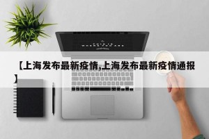 【上海发布最新疫情,上海发布最新疫情通报】